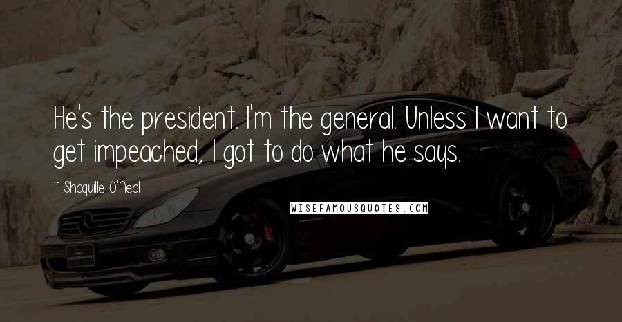 Shaquille O'Neal Quotes: He's the president. I'm the general. Unless I want to get impeached, I got to do what he says.