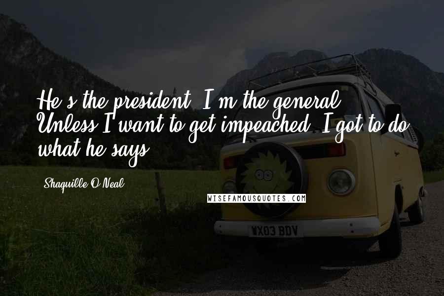 Shaquille O'Neal Quotes: He's the president. I'm the general. Unless I want to get impeached, I got to do what he says.