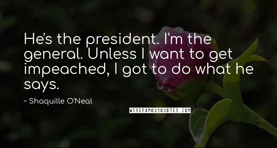 Shaquille O'Neal Quotes: He's the president. I'm the general. Unless I want to get impeached, I got to do what he says.