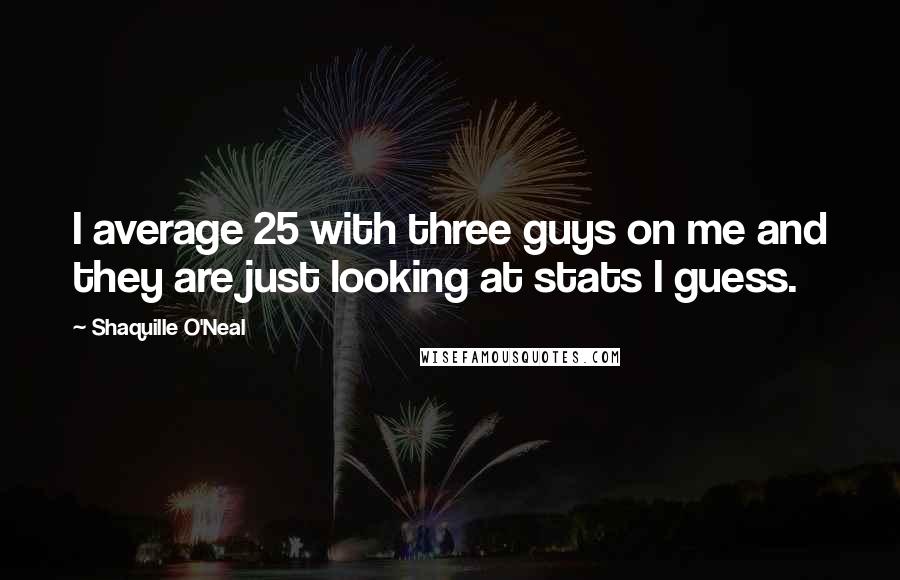 Shaquille O'Neal Quotes: I average 25 with three guys on me and they are just looking at stats I guess.