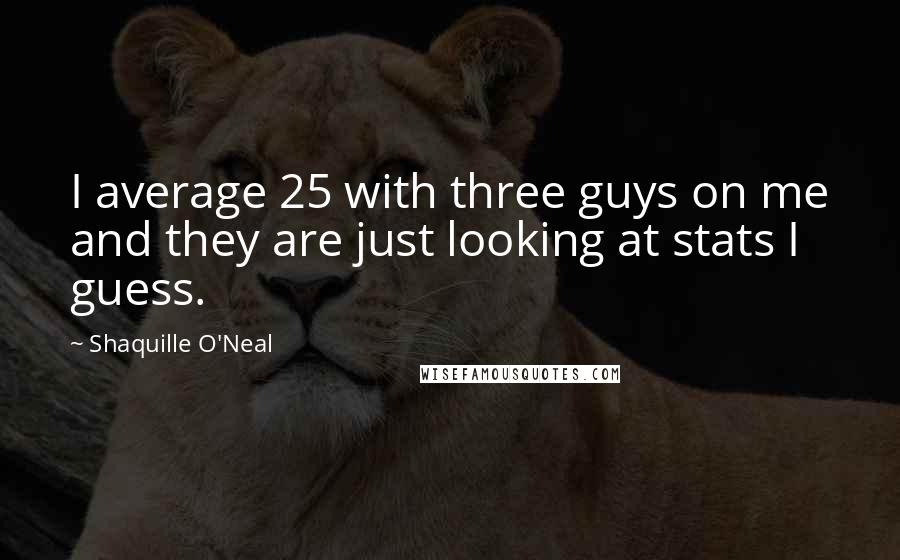 Shaquille O'Neal Quotes: I average 25 with three guys on me and they are just looking at stats I guess.