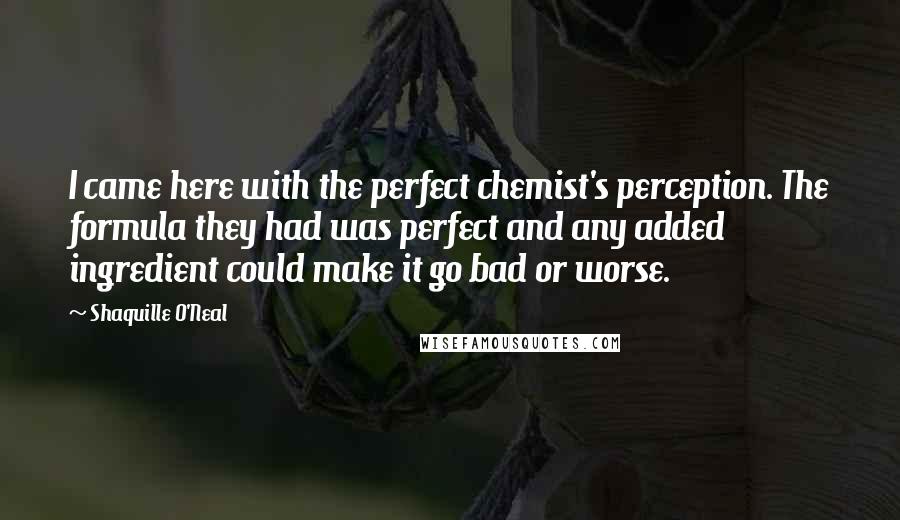 Shaquille O'Neal Quotes: I came here with the perfect chemist's perception. The formula they had was perfect and any added ingredient could make it go bad or worse.