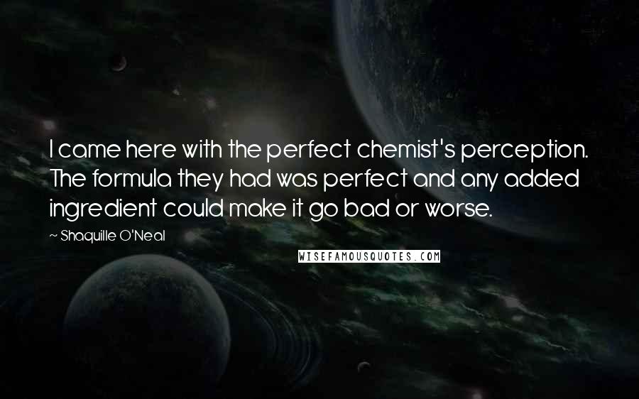 Shaquille O'Neal Quotes: I came here with the perfect chemist's perception. The formula they had was perfect and any added ingredient could make it go bad or worse.