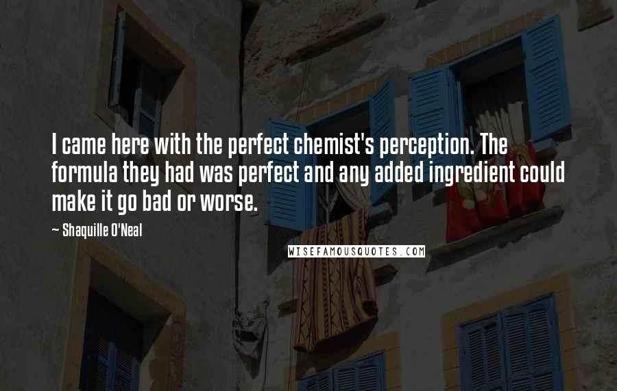 Shaquille O'Neal Quotes: I came here with the perfect chemist's perception. The formula they had was perfect and any added ingredient could make it go bad or worse.