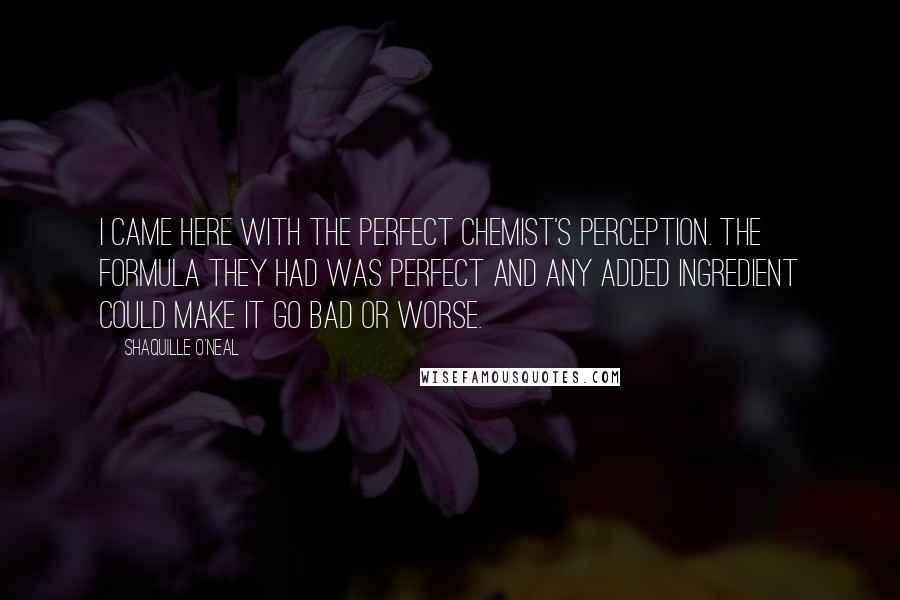Shaquille O'Neal Quotes: I came here with the perfect chemist's perception. The formula they had was perfect and any added ingredient could make it go bad or worse.