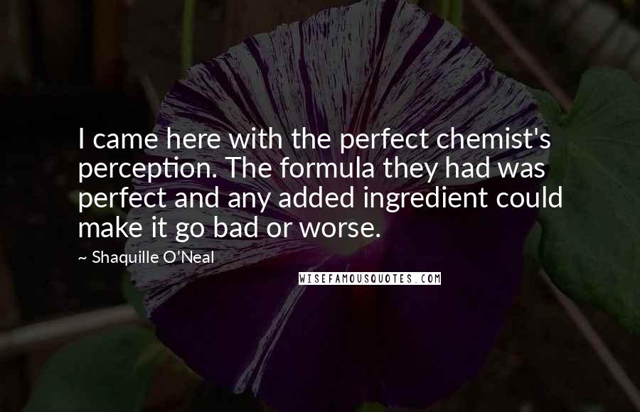 Shaquille O'Neal Quotes: I came here with the perfect chemist's perception. The formula they had was perfect and any added ingredient could make it go bad or worse.