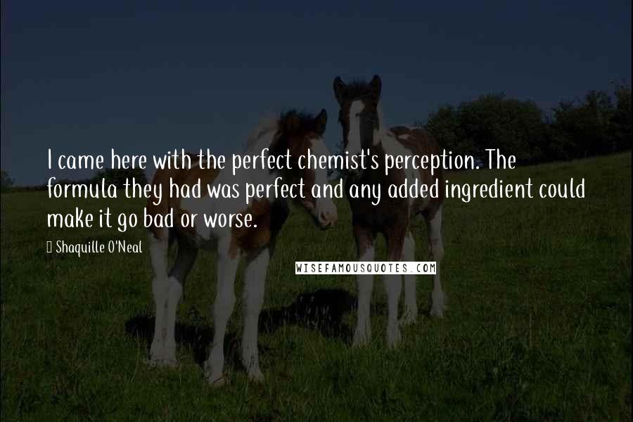 Shaquille O'Neal Quotes: I came here with the perfect chemist's perception. The formula they had was perfect and any added ingredient could make it go bad or worse.