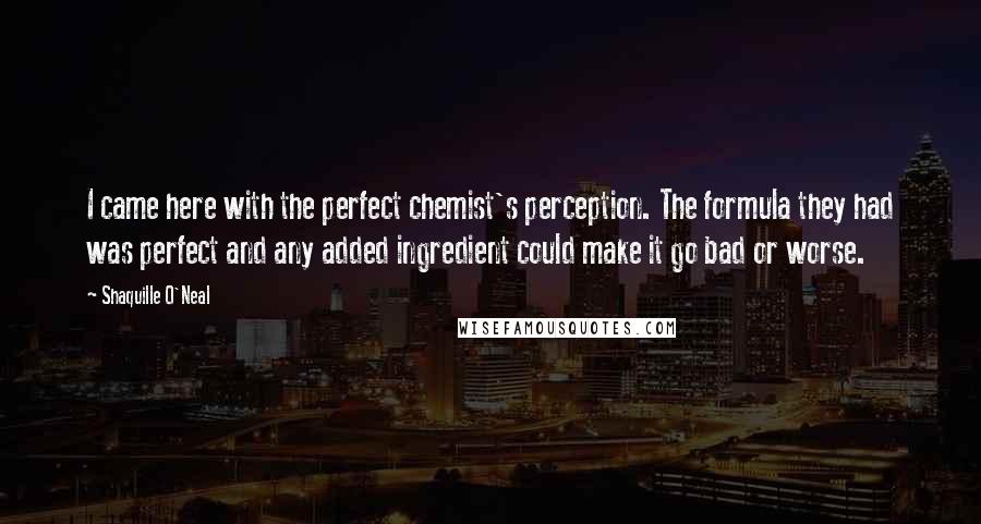 Shaquille O'Neal Quotes: I came here with the perfect chemist's perception. The formula they had was perfect and any added ingredient could make it go bad or worse.