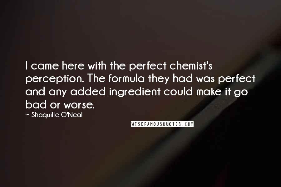 Shaquille O'Neal Quotes: I came here with the perfect chemist's perception. The formula they had was perfect and any added ingredient could make it go bad or worse.