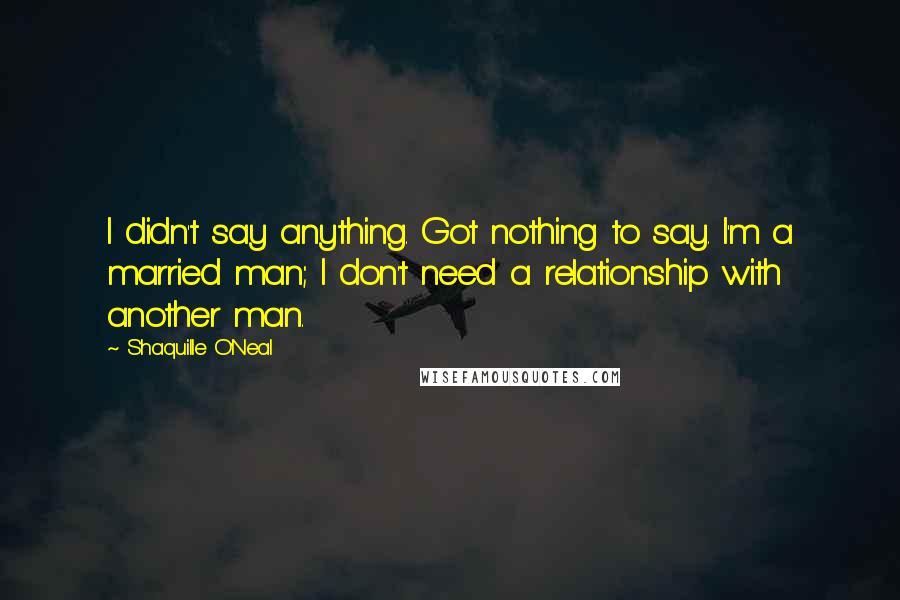 Shaquille O'Neal Quotes: I didn't say anything. Got nothing to say. I'm a married man; I don't need a relationship with another man.