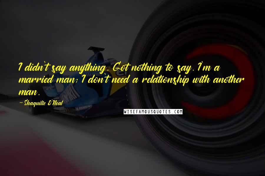 Shaquille O'Neal Quotes: I didn't say anything. Got nothing to say. I'm a married man; I don't need a relationship with another man.