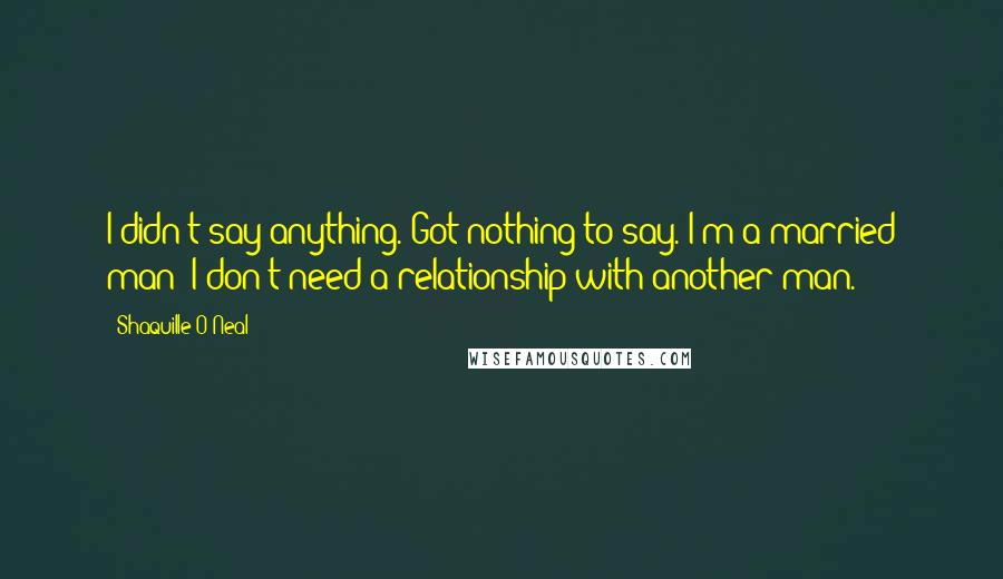 Shaquille O'Neal Quotes: I didn't say anything. Got nothing to say. I'm a married man; I don't need a relationship with another man.