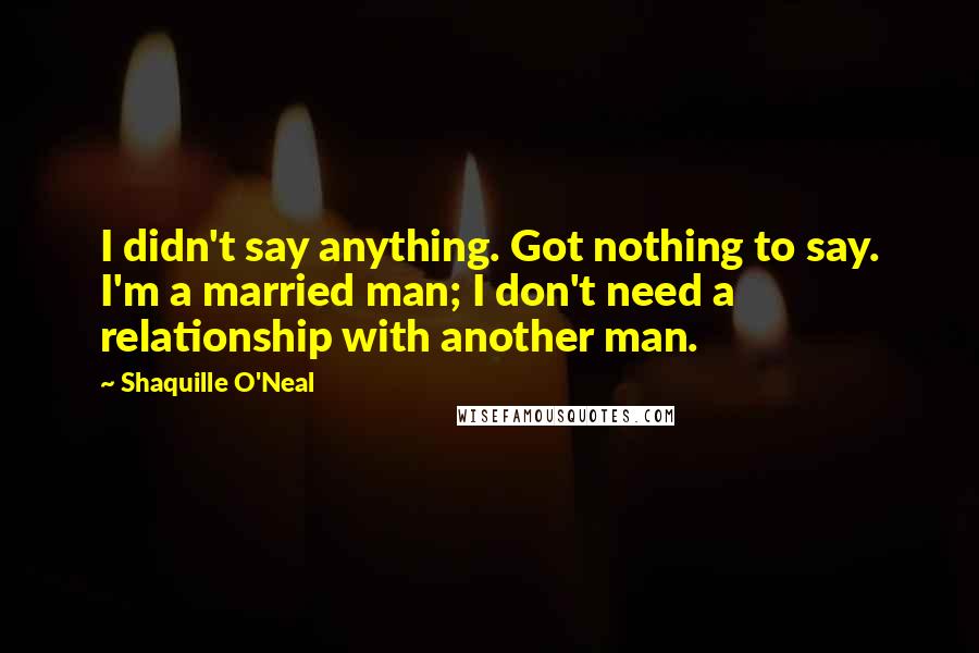 Shaquille O'Neal Quotes: I didn't say anything. Got nothing to say. I'm a married man; I don't need a relationship with another man.