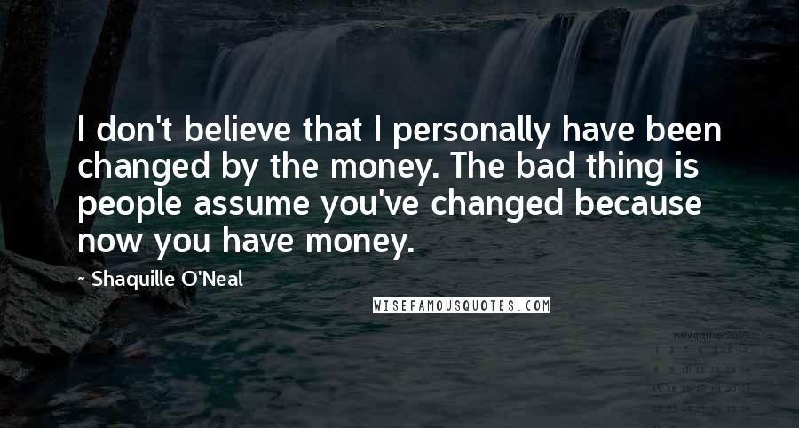 Shaquille O'Neal Quotes: I don't believe that I personally have been changed by the money. The bad thing is people assume you've changed because now you have money.