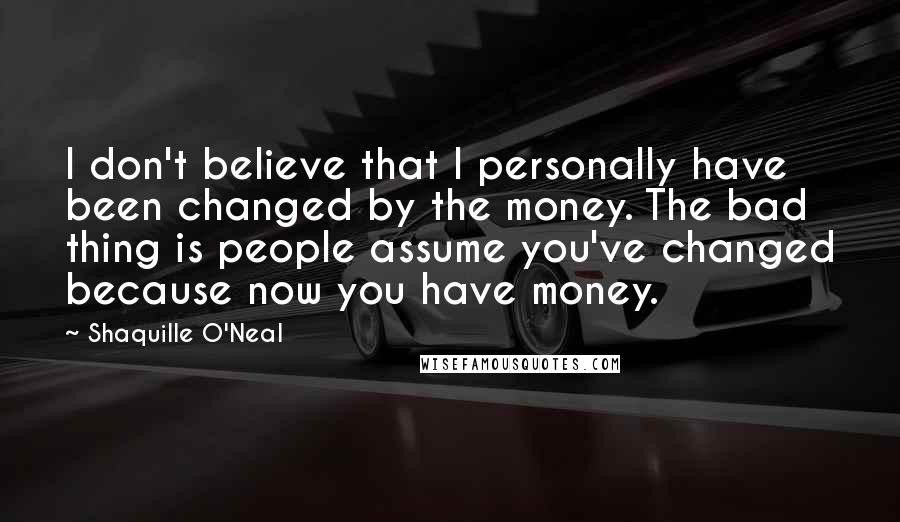 Shaquille O'Neal Quotes: I don't believe that I personally have been changed by the money. The bad thing is people assume you've changed because now you have money.