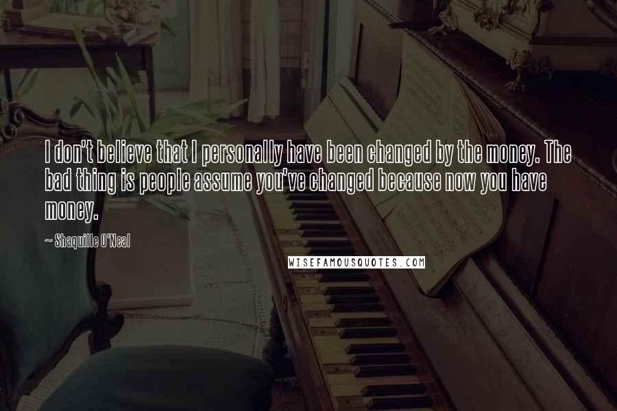 Shaquille O'Neal Quotes: I don't believe that I personally have been changed by the money. The bad thing is people assume you've changed because now you have money.