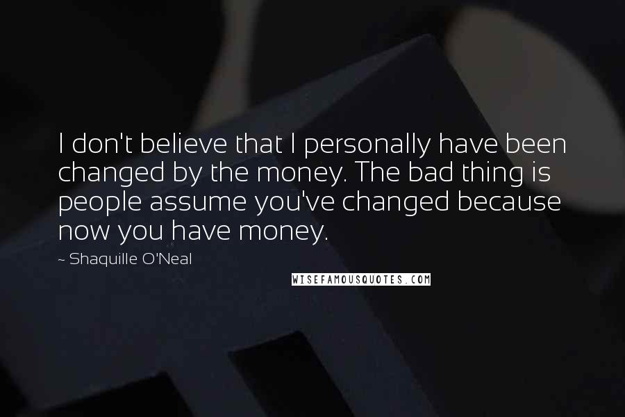 Shaquille O'Neal Quotes: I don't believe that I personally have been changed by the money. The bad thing is people assume you've changed because now you have money.