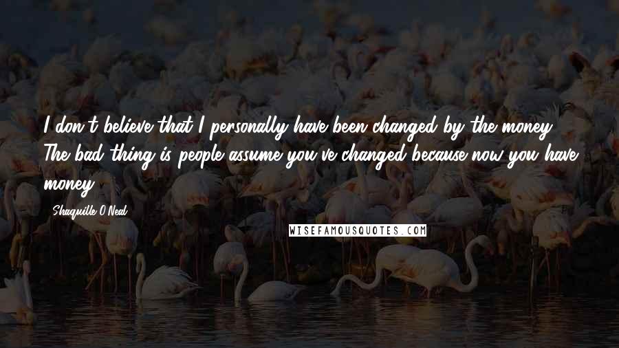 Shaquille O'Neal Quotes: I don't believe that I personally have been changed by the money. The bad thing is people assume you've changed because now you have money.