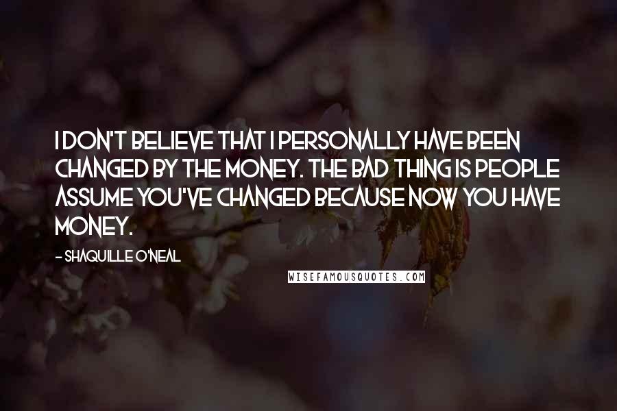 Shaquille O'Neal Quotes: I don't believe that I personally have been changed by the money. The bad thing is people assume you've changed because now you have money.