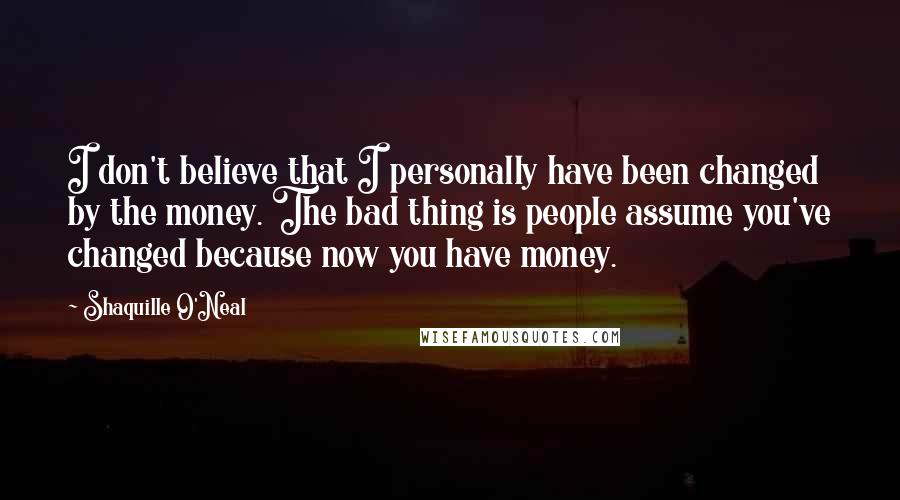 Shaquille O'Neal Quotes: I don't believe that I personally have been changed by the money. The bad thing is people assume you've changed because now you have money.