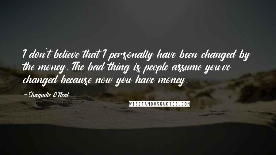 Shaquille O'Neal Quotes: I don't believe that I personally have been changed by the money. The bad thing is people assume you've changed because now you have money.