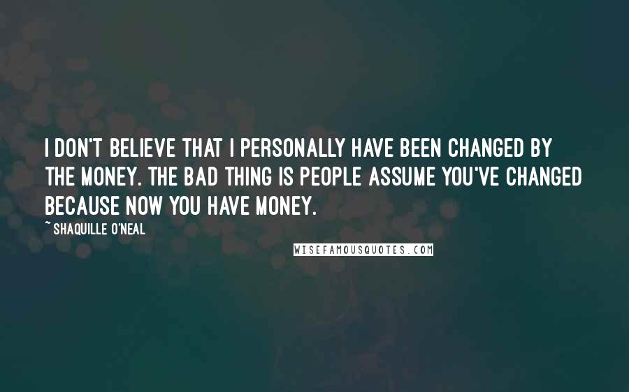Shaquille O'Neal Quotes: I don't believe that I personally have been changed by the money. The bad thing is people assume you've changed because now you have money.