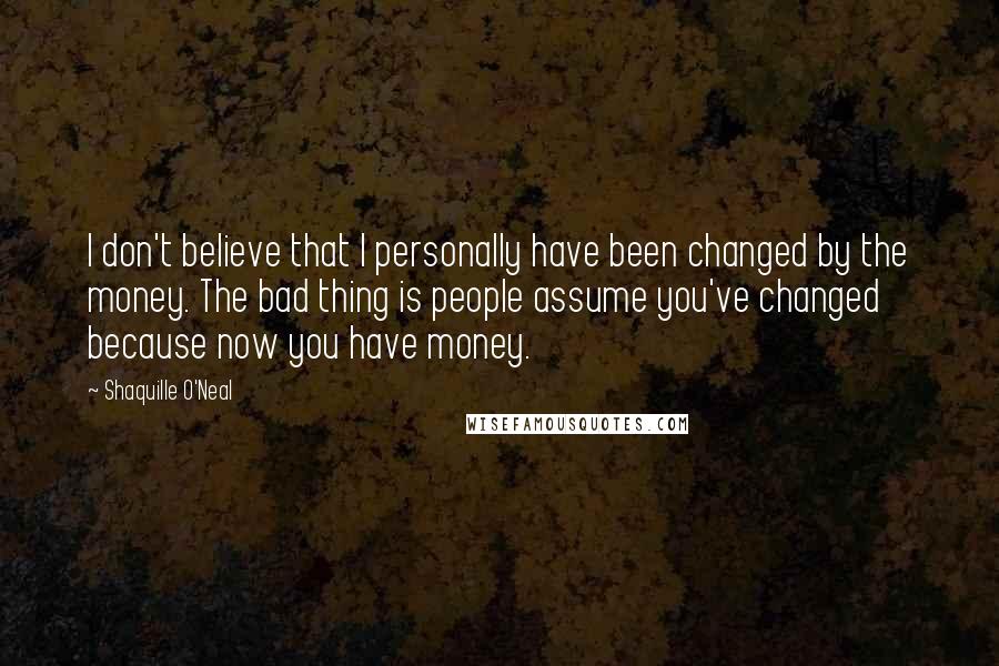 Shaquille O'Neal Quotes: I don't believe that I personally have been changed by the money. The bad thing is people assume you've changed because now you have money.