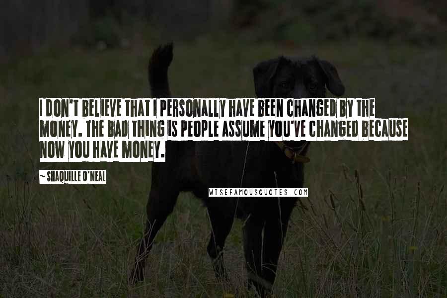 Shaquille O'Neal Quotes: I don't believe that I personally have been changed by the money. The bad thing is people assume you've changed because now you have money.