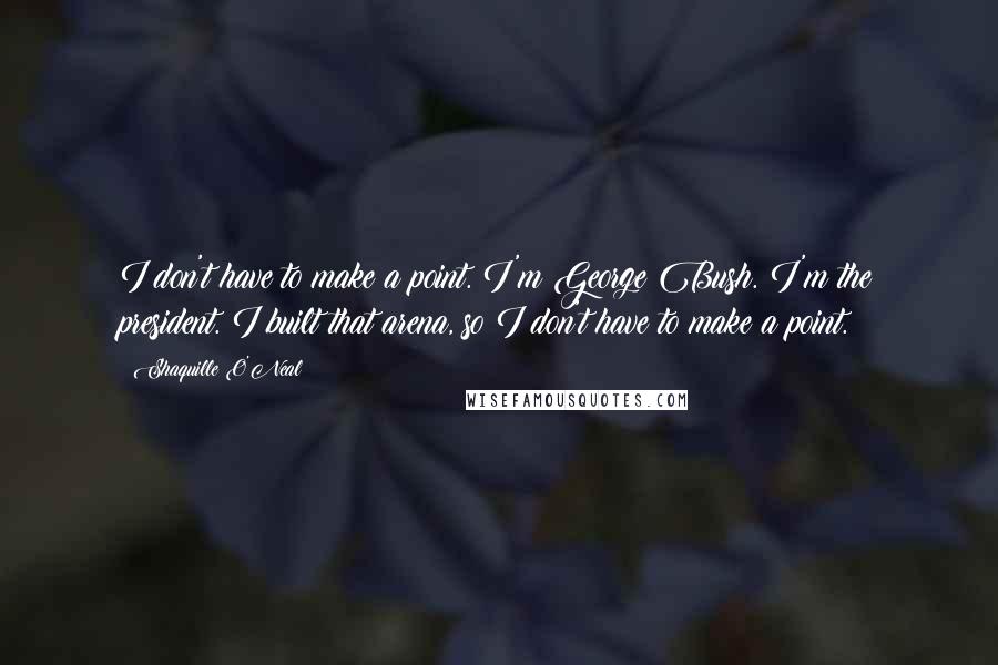 Shaquille O'Neal Quotes: I don't have to make a point. I'm George Bush. I'm the president. I built that arena, so I don't have to make a point.