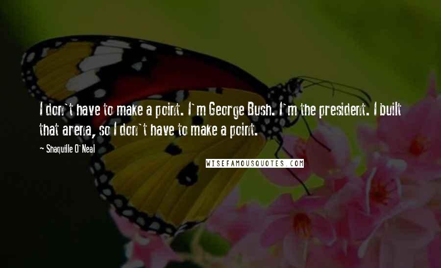 Shaquille O'Neal Quotes: I don't have to make a point. I'm George Bush. I'm the president. I built that arena, so I don't have to make a point.