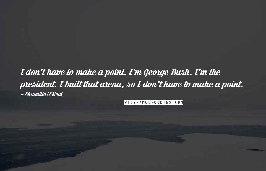 Shaquille O'Neal Quotes: I don't have to make a point. I'm George Bush. I'm the president. I built that arena, so I don't have to make a point.