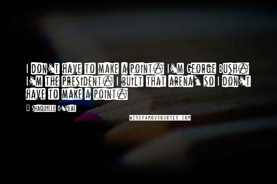Shaquille O'Neal Quotes: I don't have to make a point. I'm George Bush. I'm the president. I built that arena, so I don't have to make a point.