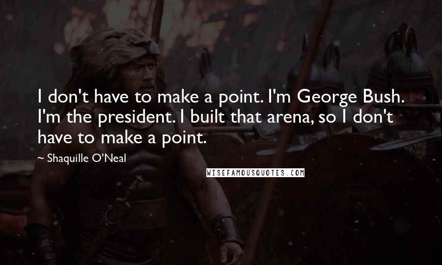 Shaquille O'Neal Quotes: I don't have to make a point. I'm George Bush. I'm the president. I built that arena, so I don't have to make a point.