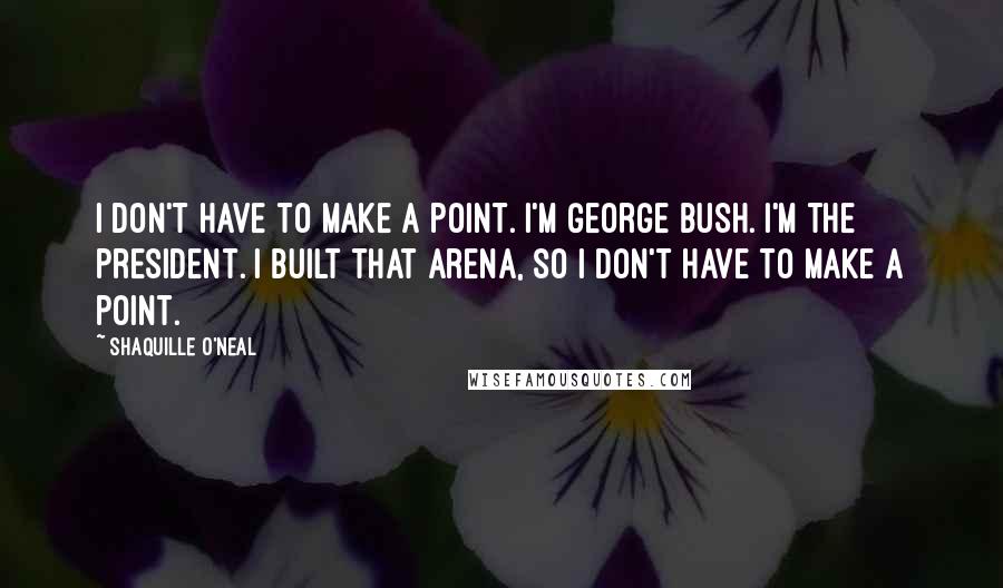 Shaquille O'Neal Quotes: I don't have to make a point. I'm George Bush. I'm the president. I built that arena, so I don't have to make a point.