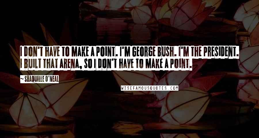 Shaquille O'Neal Quotes: I don't have to make a point. I'm George Bush. I'm the president. I built that arena, so I don't have to make a point.