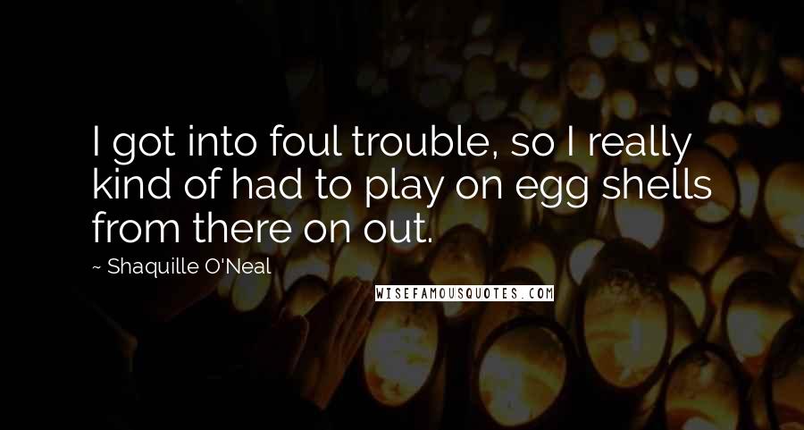 Shaquille O'Neal Quotes: I got into foul trouble, so I really kind of had to play on egg shells from there on out.