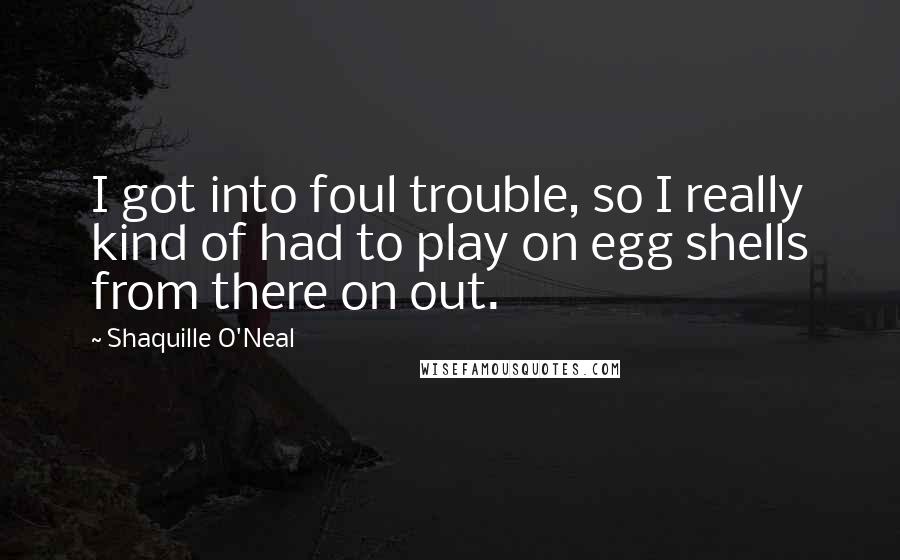 Shaquille O'Neal Quotes: I got into foul trouble, so I really kind of had to play on egg shells from there on out.