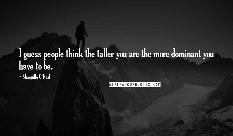 Shaquille O'Neal Quotes: I guess people think the taller you are the more dominant you have to be.
