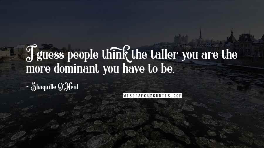Shaquille O'Neal Quotes: I guess people think the taller you are the more dominant you have to be.