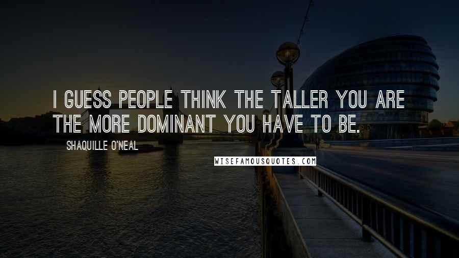 Shaquille O'Neal Quotes: I guess people think the taller you are the more dominant you have to be.