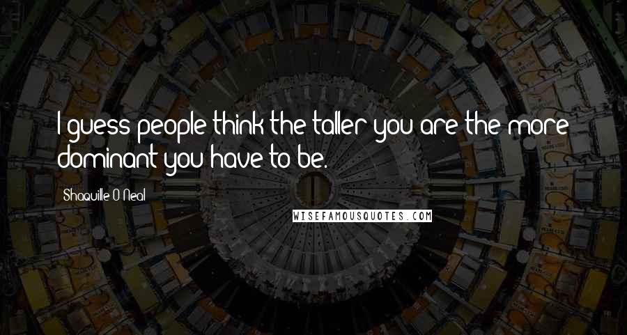 Shaquille O'Neal Quotes: I guess people think the taller you are the more dominant you have to be.