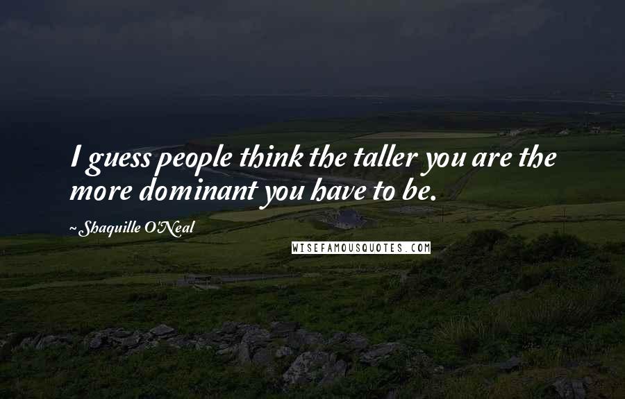 Shaquille O'Neal Quotes: I guess people think the taller you are the more dominant you have to be.