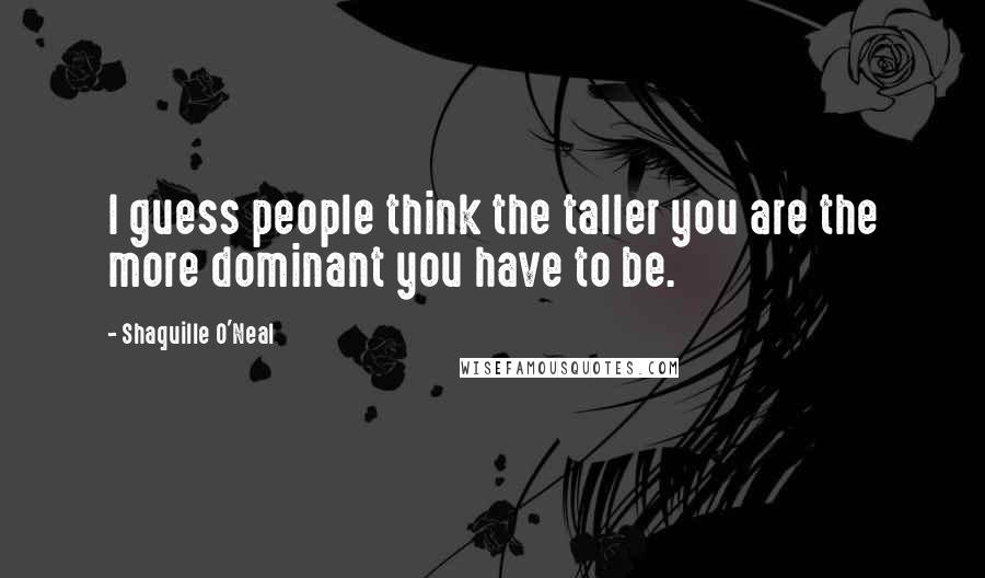 Shaquille O'Neal Quotes: I guess people think the taller you are the more dominant you have to be.