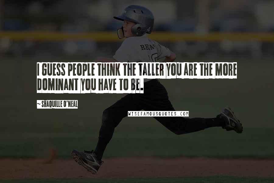 Shaquille O'Neal Quotes: I guess people think the taller you are the more dominant you have to be.
