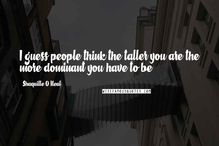 Shaquille O'Neal Quotes: I guess people think the taller you are the more dominant you have to be.