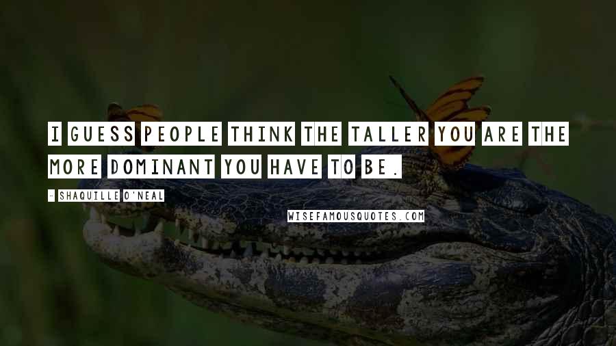Shaquille O'Neal Quotes: I guess people think the taller you are the more dominant you have to be.