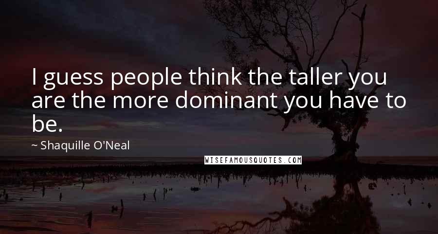 Shaquille O'Neal Quotes: I guess people think the taller you are the more dominant you have to be.