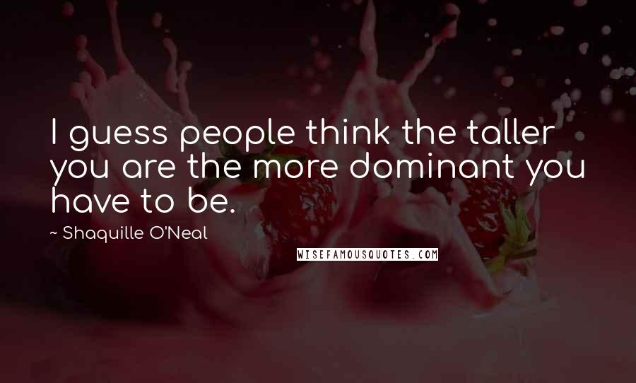 Shaquille O'Neal Quotes: I guess people think the taller you are the more dominant you have to be.