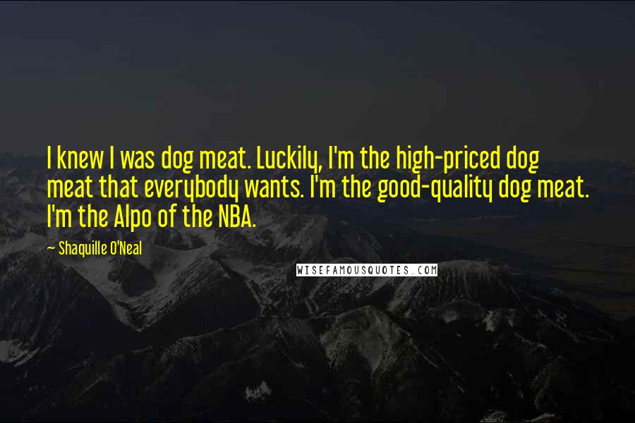 Shaquille O'Neal Quotes: I knew I was dog meat. Luckily, I'm the high-priced dog meat that everybody wants. I'm the good-quality dog meat. I'm the Alpo of the NBA.