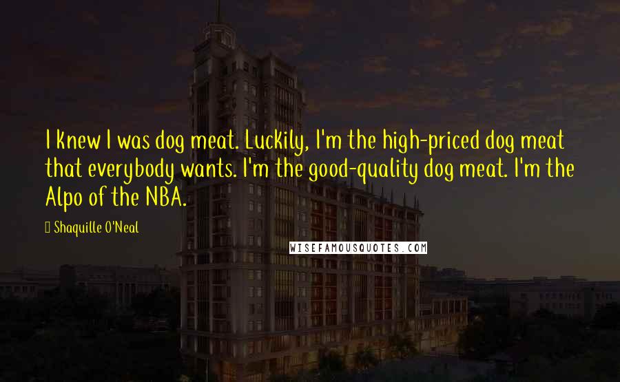Shaquille O'Neal Quotes: I knew I was dog meat. Luckily, I'm the high-priced dog meat that everybody wants. I'm the good-quality dog meat. I'm the Alpo of the NBA.